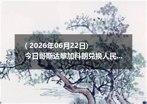 ( 2026年06月22日) 今日哥斯达黎加科朗兑换人民币最新汇率行情