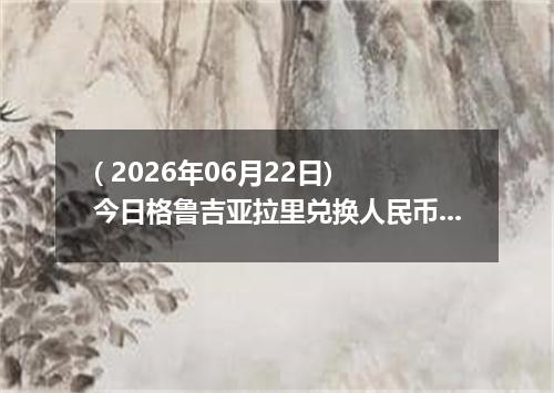 ( 2026年06月22日) 今日格鲁吉亚拉里兑换人民币最新汇率行情
