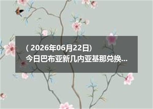 ( 2026年06月22日) 今日巴布亚新几内亚基那兑换人民币最新汇率行情
