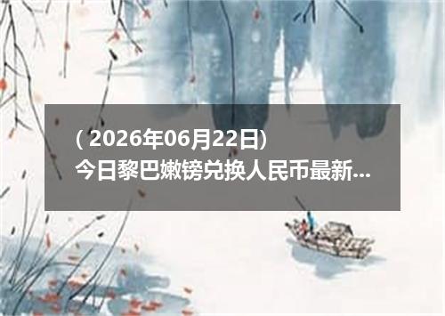 ( 2026年06月22日) 今日黎巴嫩镑兑换人民币最新汇率行情