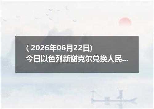 ( 2026年06月22日) 今日以色列新谢克尔兑换人民币最新汇率行情