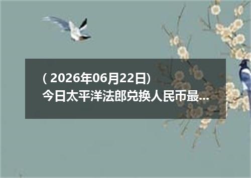 ( 2026年06月22日) 今日太平洋法郎兑换人民币最新汇率行情