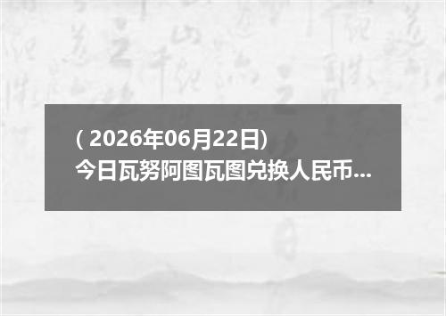 ( 2026年06月22日) 今日瓦努阿图瓦图兑换人民币最新汇率行情