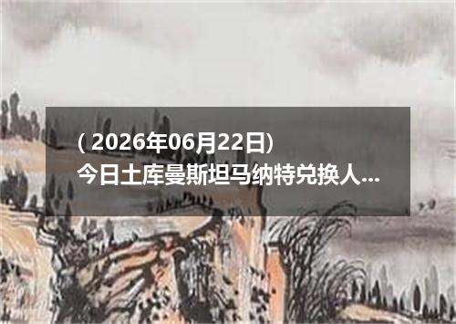 ( 2026年06月22日) 今日土库曼斯坦马纳特兑换人民币最新汇率行情