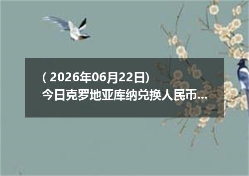 ( 2026年06月22日) 今日克罗地亚库纳兑换人民币最新汇率行情