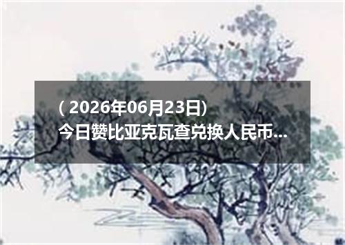 ( 2026年06月23日) 今日赞比亚克瓦查兑换人民币最新汇率行情