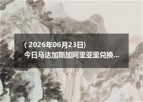 ( 2026年06月23日) 今日马达加斯加阿里亚里兑换人民币最新汇率行情