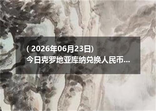 ( 2026年06月23日) 今日克罗地亚库纳兑换人民币最新汇率行情