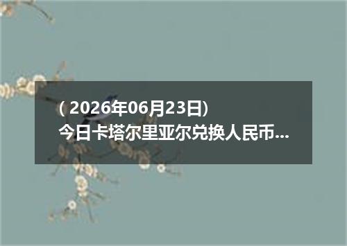 ( 2026年06月23日) 今日卡塔尔里亚尔兑换人民币最新汇率行情