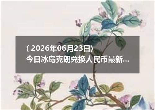 ( 2026年06月23日) 今日冰岛克朗兑换人民币最新汇率行情