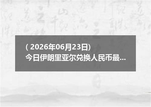 ( 2026年06月23日) 今日伊朗里亚尔兑换人民币最新汇率行情