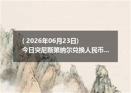 ( 2026年06月23日) 今日突尼斯第纳尔兑换人民币最新汇率行情