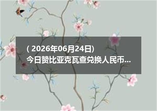 ( 2026年06月24日) 今日赞比亚克瓦查兑换人民币最新汇率行情