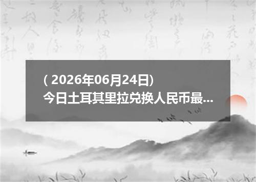 ( 2026年06月24日) 今日土耳其里拉兑换人民币最新汇率行情