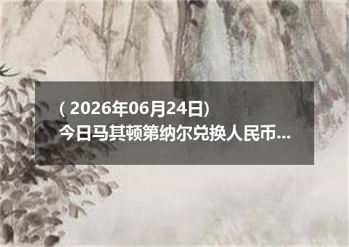 ( 2026年06月24日) 今日马其顿第纳尔兑换人民币最新汇率行情