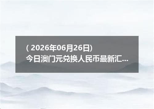 ( 2026年06月26日) 今日澳门元兑换人民币最新汇率行情