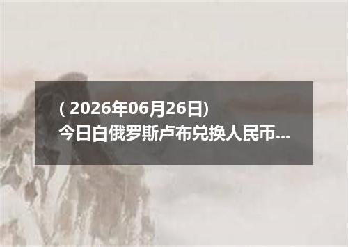 ( 2026年06月26日) 今日白俄罗斯卢布兑换人民币最新汇率行情
