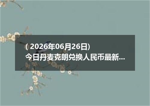 ( 2026年06月26日) 今日丹麦克朗兑换人民币最新汇率行情