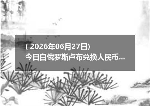 ( 2026年06月27日) 今日白俄罗斯卢布兑换人民币最新汇率行情