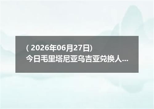 ( 2026年06月27日) 今日毛里塔尼亚乌吉亚兑换人民币最新汇率行情