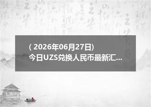 ( 2026年06月27日) 今日UZS兑换人民币最新汇率行情