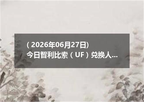 ( 2026年06月27日) 今日智利比索（UF）兑换人民币最新汇率行情