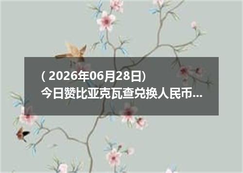 ( 2026年06月28日) 今日赞比亚克瓦查兑换人民币最新汇率行情