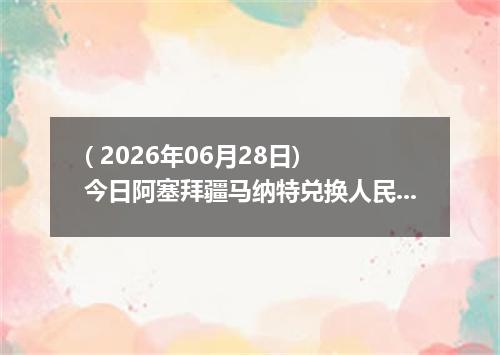 ( 2026年06月28日) 今日阿塞拜疆马纳特兑换人民币最新汇率行情