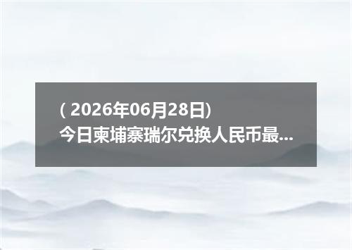 ( 2026年06月28日) 今日柬埔寨瑞尔兑换人民币最新汇率行情