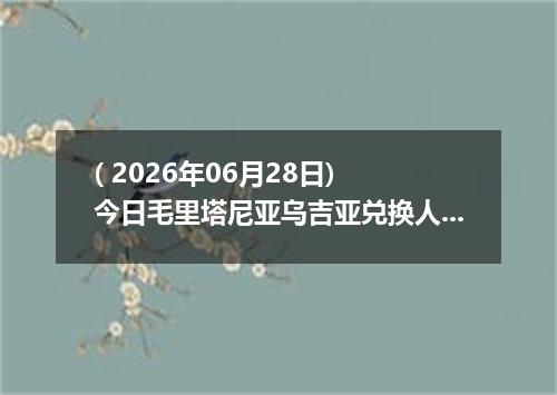 ( 2026年06月28日) 今日毛里塔尼亚乌吉亚兑换人民币最新汇率行情