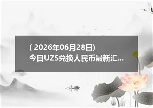 ( 2026年06月28日) 今日UZS兑换人民币最新汇率行情