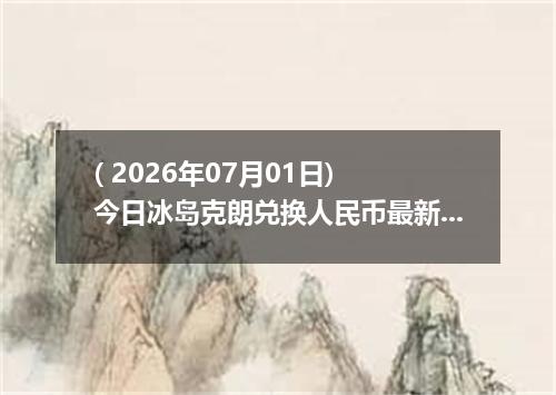 ( 2026年07月01日) 今日冰岛克朗兑换人民币最新汇率行情