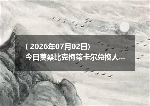 ( 2026年07月02日) 今日莫桑比克梅蒂卡尔兑换人民币最新汇率行情