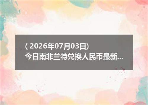 ( 2026年07月03日) 今日南非兰特兑换人民币最新汇率行情