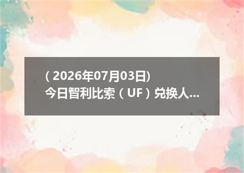 ( 2026年07月03日) 今日智利比索（UF）兑换人民币最新汇率行情