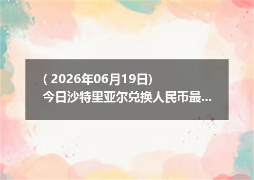 ( 2026年06月19日) 今日沙特里亚尔兑换人民币最新汇率行情
