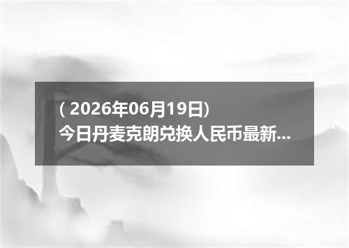 ( 2026年06月19日) 今日丹麦克朗兑换人民币最新汇率行情
