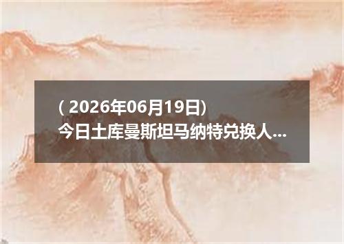 ( 2026年06月19日) 今日土库曼斯坦马纳特兑换人民币最新汇率行情