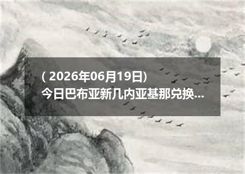 ( 2026年06月19日) 今日巴布亚新几内亚基那兑换人民币最新汇率行情