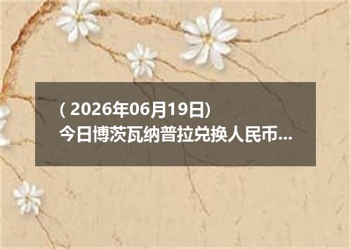 ( 2026年06月19日) 今日博茨瓦纳普拉兑换人民币最新汇率行情
