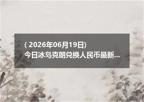 ( 2026年06月19日) 今日冰岛克朗兑换人民币最新汇率行情