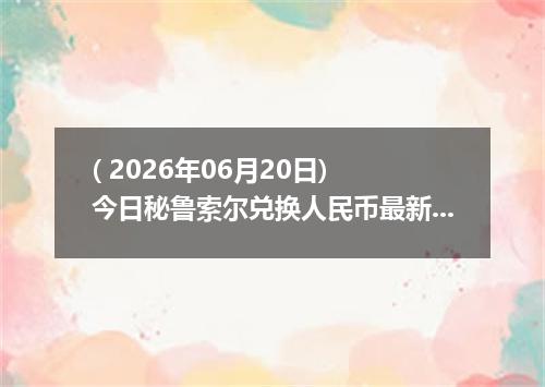 ( 2026年06月20日) 今日秘鲁索尔兑换人民币最新汇率行情