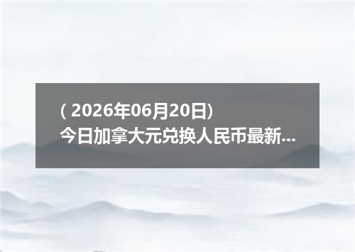 ( 2026年06月20日) 今日加拿大元兑换人民币最新汇率行情