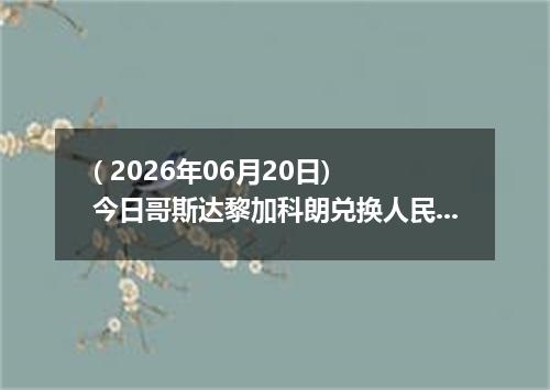 ( 2026年06月20日) 今日哥斯达黎加科朗兑换人民币最新汇率行情