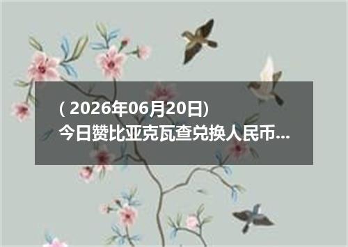 ( 2026年06月20日) 今日赞比亚克瓦查兑换人民币最新汇率行情