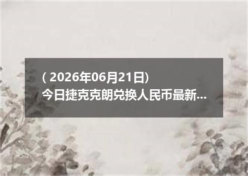 ( 2026年06月21日) 今日捷克克朗兑换人民币最新汇率行情