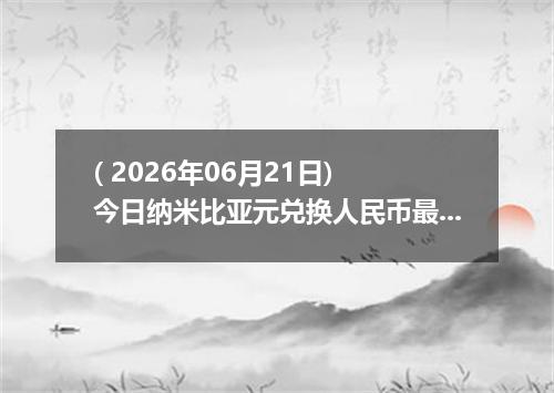 ( 2026年06月21日) 今日纳米比亚元兑换人民币最新汇率行情