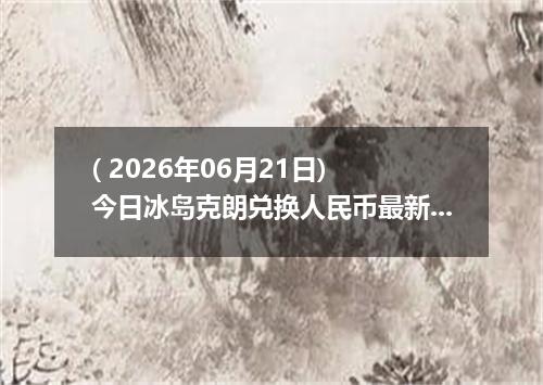 ( 2026年06月21日) 今日冰岛克朗兑换人民币最新汇率行情