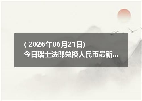 ( 2026年06月21日) 今日瑞士法郎兑换人民币最新汇率行情