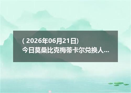 ( 2026年06月21日) 今日莫桑比克梅蒂卡尔兑换人民币最新汇率行情